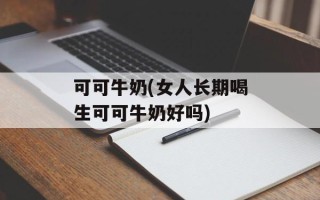可可牛奶(女人长期喝生可可牛奶好吗)