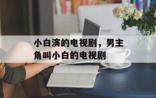 小白演的电视剧，男主角叫小白的电视剧