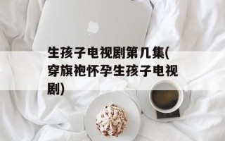 生孩子电视剧第几集(穿旗袍怀孕生孩子电视剧)