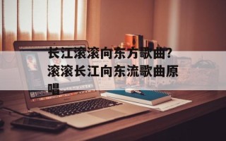 长江滚滚向东方歌曲？滚滚长江向东流歌曲原唱