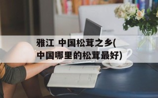 雅江 中国松茸之乡(中国哪里的松茸最好)