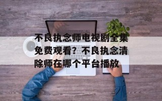 不良执念师电视剧全集免费观看？不良执念清除师在哪个平台播放
