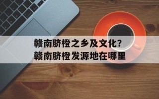 赣南脐橙之乡及文化？赣南脐橙发源地在哪里