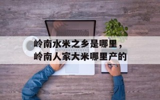 岭南水米之乡是哪里，岭南人家大米哪里产的