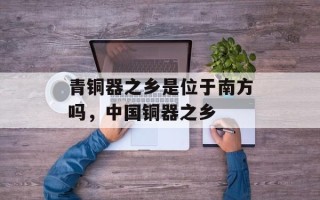 青铜器之乡是位于南方吗，中国铜器之乡