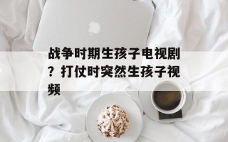 战争时期生孩子电视剧？打仗时突然生孩子视频
