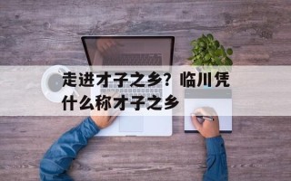 走进才子之乡？临川凭什么称才子之乡