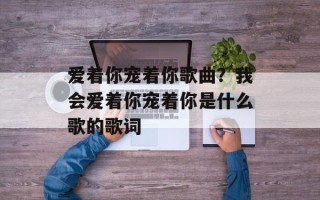 爱着你宠着你歌曲？我会爱着你宠着你是什么歌的歌词