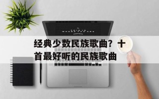 经典少数民族歌曲？十首最好听的民族歌曲