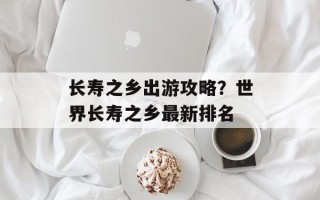 长寿之乡出游攻略？世界长寿之乡最新排名