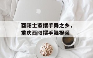 酉阳士家摆手舞之乡，重庆酉阳摆手舞视频