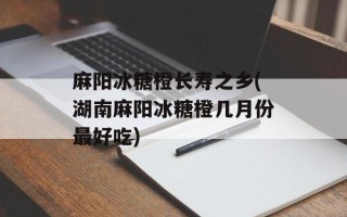 麻阳冰糖橙长寿之乡(湖南麻阳冰糖橙几月份最好吃)