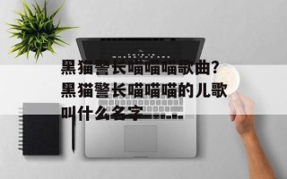 黑猫警长喵喵喵歌曲？黑猫警长喵喵喵的儿歌叫什么名字