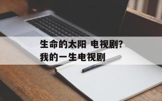 生命的太阳 电视剧？我的一生电视剧