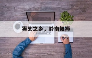 狮艺之乡，岭南舞狮
