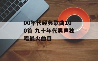 00年代经典歌曲100首 九十年代男声独唱最火曲目