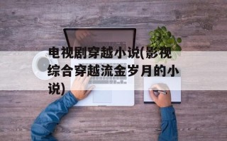 电视剧穿越小说(影视综合穿越流金岁月的小说)