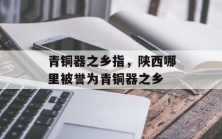 青铜器之乡指，陕西哪里被誉为青铜器之乡