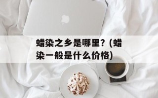 蜡染之乡是哪里？(蜡染一般是什么价格)