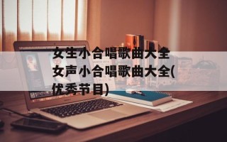 女生小合唱歌曲大全 女声小合唱歌曲大全(优秀节目)