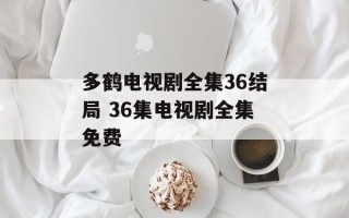 多鹤电视剧全集36结局 36集电视剧全集免费
