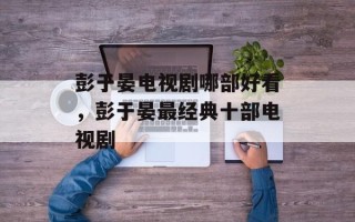 彭于晏电视剧哪部好看，彭于晏最经典十部电视剧