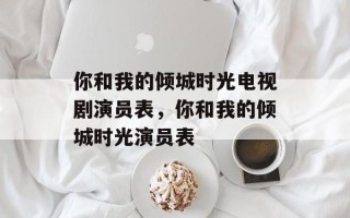 你和我的倾城时光电视剧演员表，你和我的倾城时光演员表