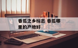 香瓜之乡标志 香瓜哪里的产地好