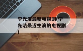李光洁最新电视剧(李光洁最近主演的电视剧)
