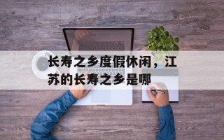 长寿之乡度假休闲，江苏的长寿之乡是哪