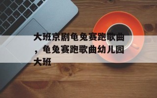 大班京剧龟兔赛跑歌曲，龟兔赛跑歌曲幼儿园大班