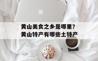 黄山美食之乡是哪里？黄山特产有哪些土特产