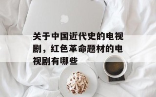 关于中国近代史的电视剧，红色革命题材的电视剧有哪些