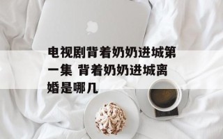 电视剧背着奶奶进城第一集 背着奶奶进城离婚是哪几
