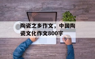 陶瓷之乡作文，中国陶瓷文化作文800字