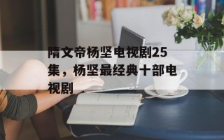 隋文帝杨坚电视剧25集，杨坚最经典十部电视剧