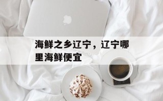 海鲜之乡辽宁，辽宁哪里海鲜便宜