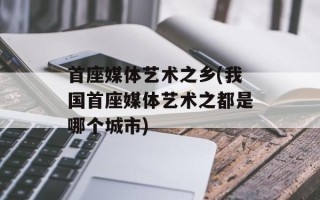 首座媒体艺术之乡(我国首座媒体艺术之都是哪个城市)