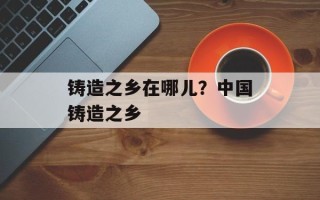 铸造之乡在哪儿？中国铸造之乡