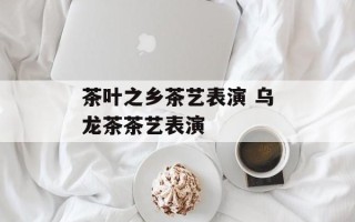 茶叶之乡茶艺表演 乌龙茶茶艺表演
