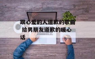 跟心爱的人道歉的歌曲 给男朋友道歉的暖心话
