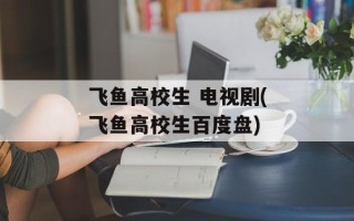 飞鱼高校生 电视剧(飞鱼高校生百度盘)