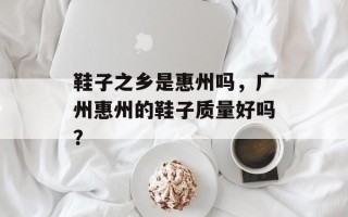 鞋子之乡是惠州吗，广州惠州的鞋子质量好吗？