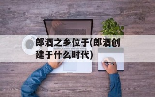 郎酒之乡位于(郎酒创建于什么时代)