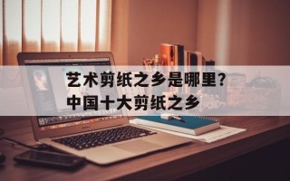 艺术剪纸之乡是哪里？中国十大剪纸之乡