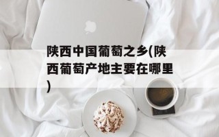 陕西中国葡萄之乡(陕西葡萄产地主要在哪里)