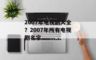 2007年电视剧大全？2007年所有电视剧名字