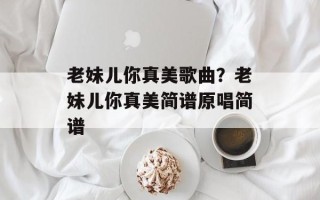 老妹儿你真美歌曲？老妹儿你真美简谱原唱简谱