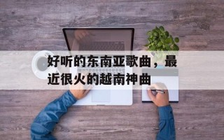 好听的东南亚歌曲，最近很火的越南神曲