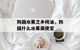 韩国水果之乡纯油，韩国什么水果最便宜